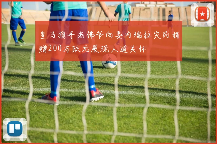 皇马携手老佛爷向委内瑞拉灾民捐赠200万欧元展现人道关怀