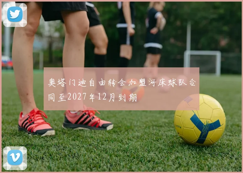 奥塔门迪自由转会加盟河床球队合同至2027年12月到期