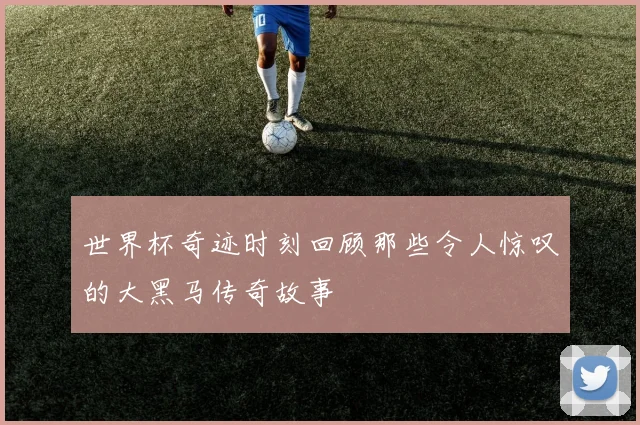 世界杯奇迹时刻回顾那些令人惊叹的大黑马传奇故事