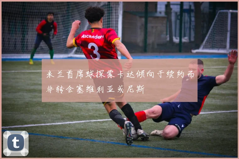 米兰首席球探蒙卡达倾向于续约而非转会塞维利亚或尼斯