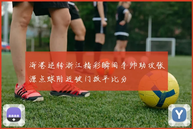 海港逆转浙江精彩瞬间李帅助攻张源点球附近破门扳平比分