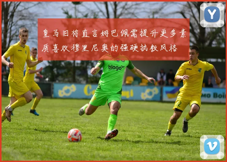 皇马旧将直言姆巴佩需提升更多素质喜欢穆里尼奥的强硬执教风格