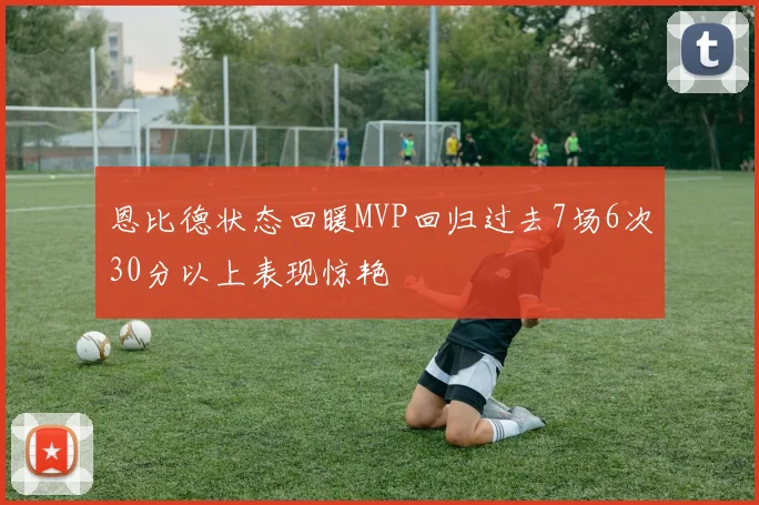 恩比德状态回暖MVP回归过去7场6次30分以上表现惊艳