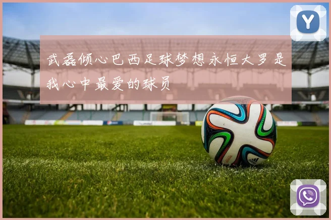 武磊倾心巴西足球梦想永恒大罗是我心中最爱的球员