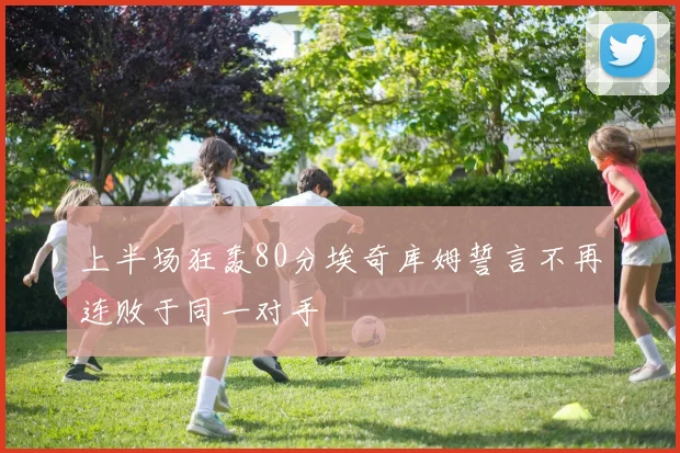 上半场狂轰80分埃奇库姆誓言不再连败于同一对手