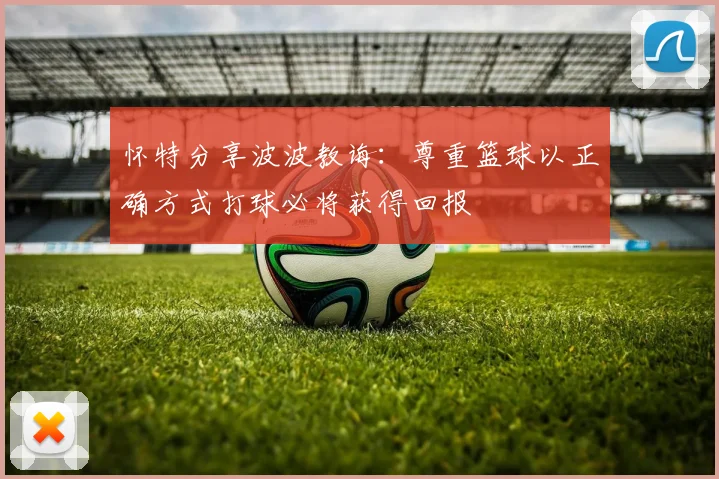 怀特分享波波教诲：尊重篮球以正确方式打球必将获得回报